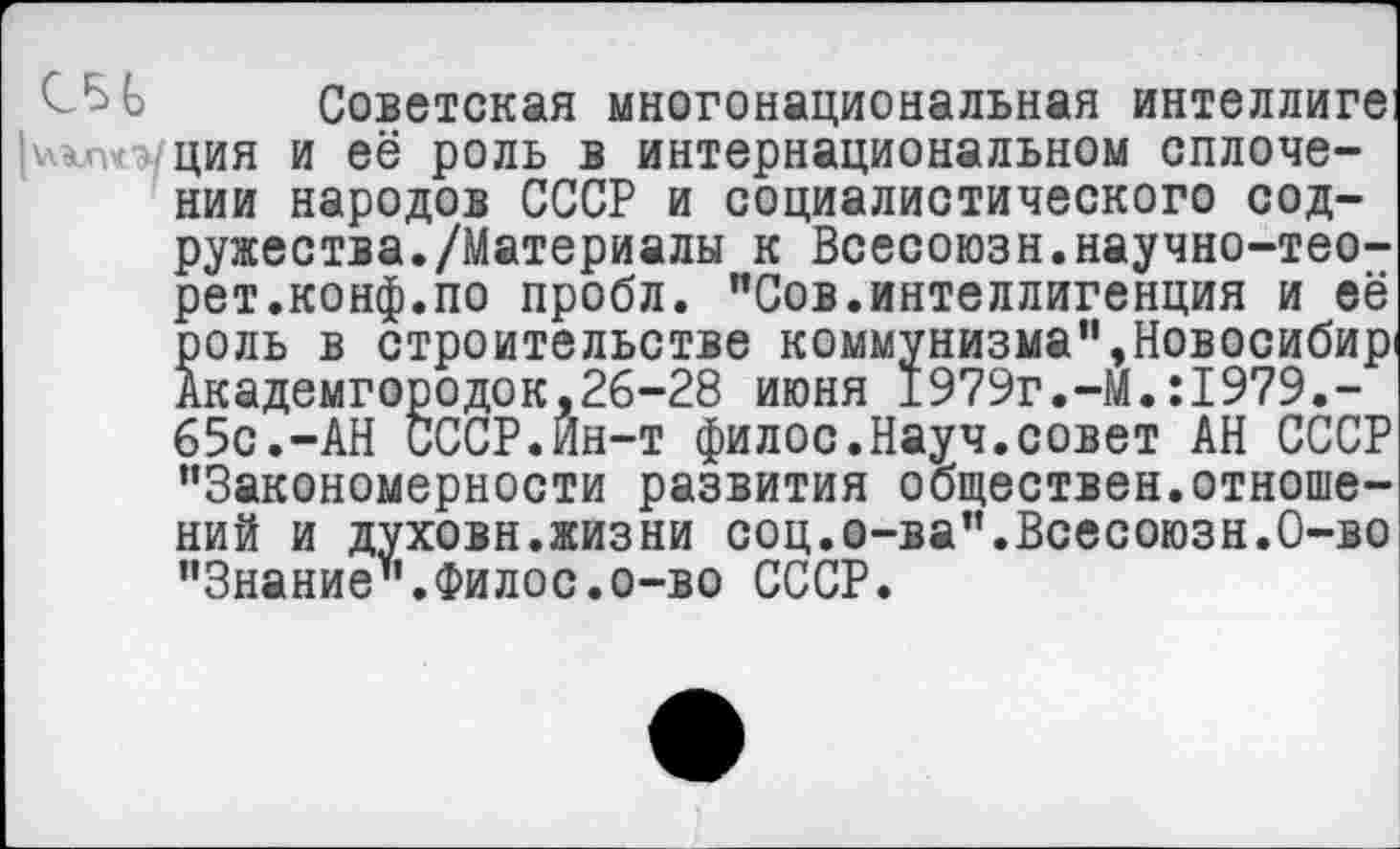 ﻿СБ 6 Советская многонациональная интеллиге )\-хП'с-уция и её роль в интернациональном сплочении народов СССР и социалистического содружества. /Материалы к Всесоюзн.научно-тео-рет.конф.по пробл. "Сов.интеллигенция и её роль в строительстве коммунизма",Новосибир Академгородок.26-28 июня 1979г.-М.:1979.-65с.-АН СССР.Йн-т филос.Науч.совет АН СССР "Закономерности развития обществен.отношений и духовн.жизни соц.о-ва".Всесоюзн.О-во "Знание".Филос.о-во СССР.